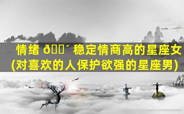 情绪 🐴 稳定情商高的星座女(对喜欢的人保护欲强的星座男)